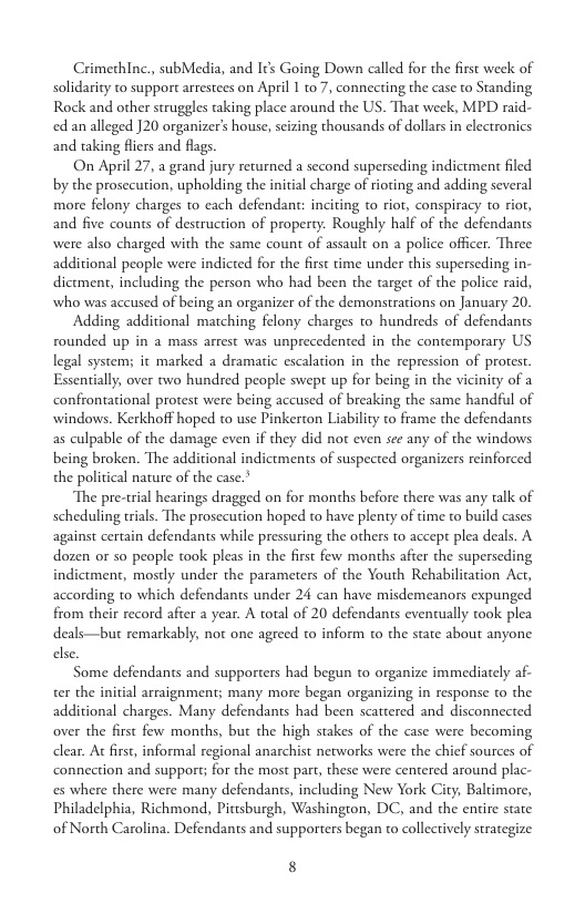 Crimethlnc, subMedia, and Its Going Down called for the first week of solidarity to support arrestees on April 1 to 7, connecting the case to Standing Rock and other struggles taking place around the US. That week, MPD raid- ed an alleged ]20 organizer’s house, scizing thousands of dollars in electronics and taking fliers and flags.  On April 27, a grand jury returned a second superseding indictment filed by the prosccution, upholding the initial charge of rioting and adding several more felony charges to each defendant: inciting to riot, conspiracy to riot, and five counts of destruction of property. Roughly half of the defendants were also charged with the same count of assault on a police officer. Three additional people were indicted for the first time under this superseding in- dictment, including the person who had been the target of the police raid, who was accused of being an organizer of the demonstrations on January 20.  Adding additional maiching felony charges o hundreds of defendants rounded up in a mass arest was unprecedented in the contemporary US legal system; it marked 2 dramatic escalation in the repression of protest. Essentially, over two hundred people swept up for being in the vicinity of a confrontational protest were being accused of breaking the same handful of windows. Kerkhoff hoped to use Pinkerton Liability to frame the defendants as culpable of the damage even if they did not even see any of the windows being broken. The additional indictments of suspected organizers reinforced the political nature of the case.  The pre-trial hearings dragged on for months before there was any talk of scheduling rials. The prosccution hoped to have plenty of time to build cases against certain defendants while pressuring the others to accept plea deals. A dozen o so people took pleas in the first few months after the superseding indictment, mosdly under the parameters of the Youth Rehabilication Act, according to which defendants under 24 can have misdemeanors expunged from their record after a year. A total of 20 defendants eventually took plea deals—but remarkably, not one agreed o inform to the state about anyone else  Some defendants and supporters had begun to organize immediately af- ter the initial arraignment; many more began organizing in response to the additional charges. Many defendants had been scattered and disconnected over the first few months, but the high stakes of the case were becoming dlear. At first, informal regional anarchist networks were the chief sources of connection and support; for the most part, these were centered around plac- es where there were many defendants, including New York City, Baltimore, Philadelphia, Richmond, Pittsburgh, Washington, DC, and the enire state of North Carolina. Defendants and supporters began to collectively strategize.  8 